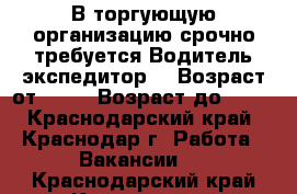 В торгующую организацию срочно требуется Водитель экспедитор  › Возраст от ­ 20 › Возраст до ­ 50 - Краснодарский край, Краснодар г. Работа » Вакансии   . Краснодарский край,Краснодар г.